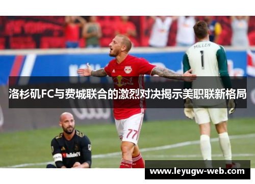 洛杉矶FC与费城联合的激烈对决揭示美职联新格局